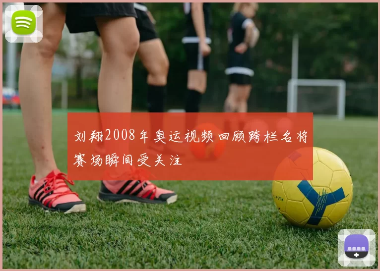 刘翔2008年奥运视频回顾跨栏名将赛场瞬间受关注