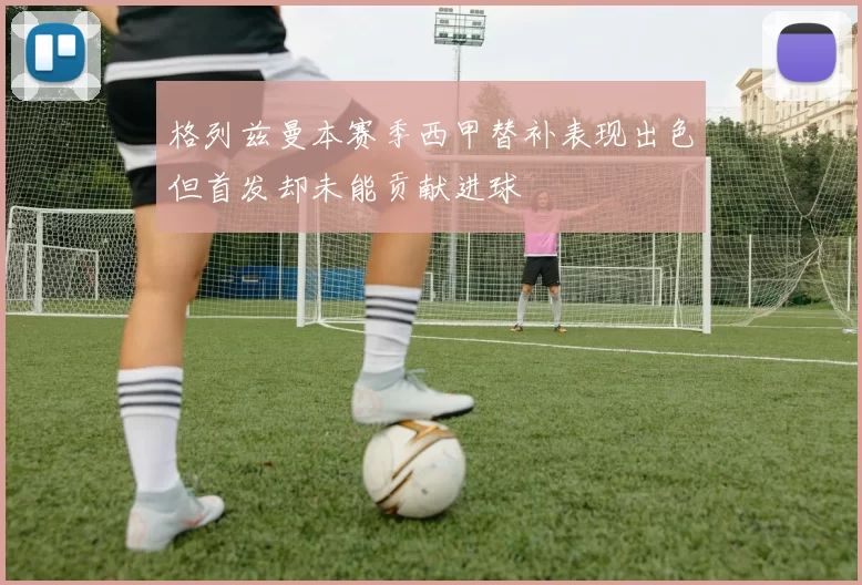 格列兹曼本赛季西甲替补表现出色但首发却未能贡献进球