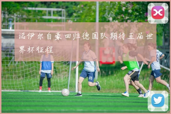 诺伊尔自豪回归德国队期待五届世界杯征程