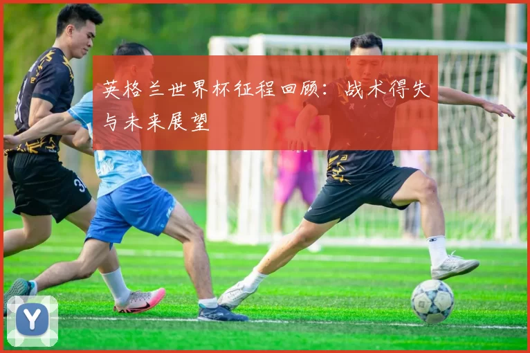 英格兰世界杯征程回顾：战术得失与未来展望