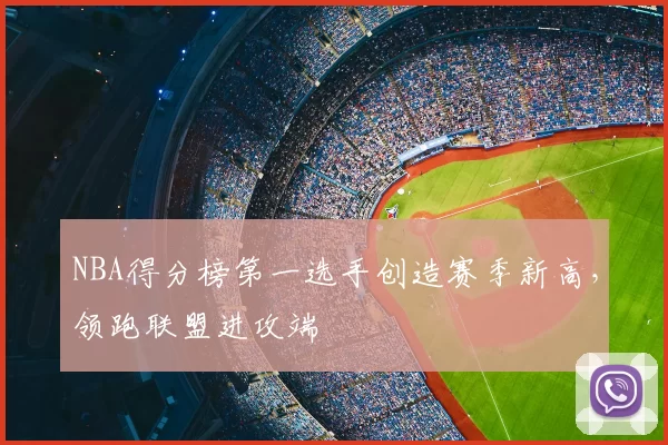 NBA得分榜第一选手创造赛季新高，领跑联盟进攻端