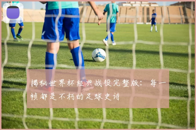 揭秘世界杯经典战役完整版:每一帧都是不朽的足球史诗