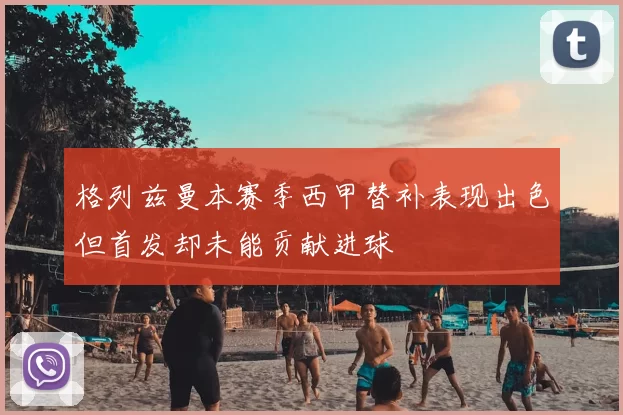 格列兹曼本赛季西甲替补表现出色但首发却未能贡献进球