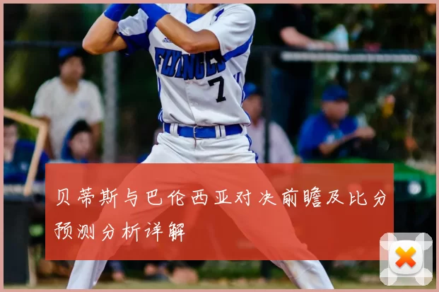 贝蒂斯与巴伦西亚对决前瞻及比分预测分析详解