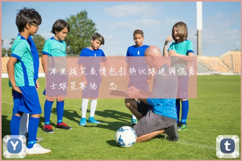 库里搞笑表情包引热议球迷调侃勇士球星赛场囧态