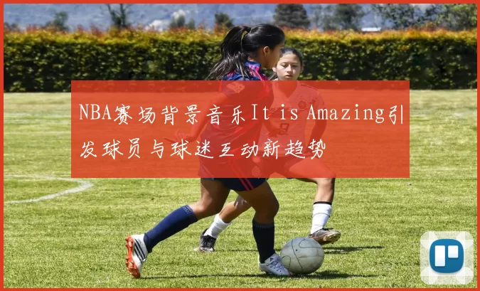 NBA赛场背景音乐It is Amazing引发球员与球迷互动新趋势