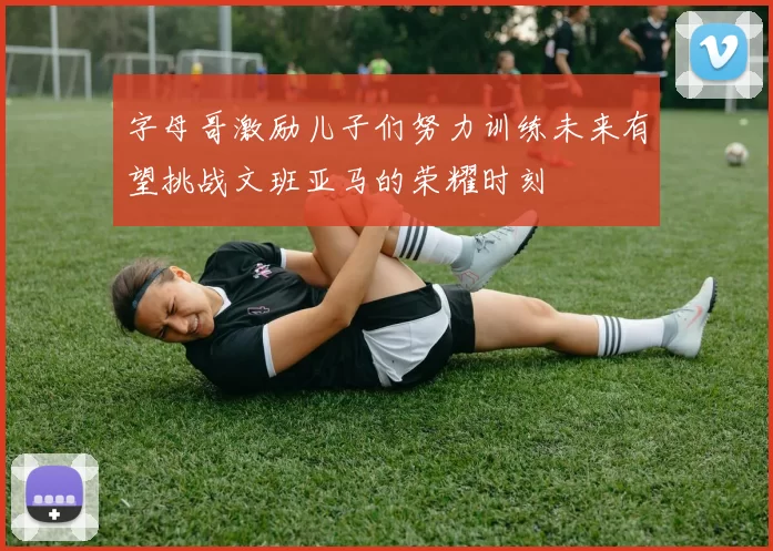 字母哥激励儿子们努力训练未来有望挑战文班亚马的荣耀时刻