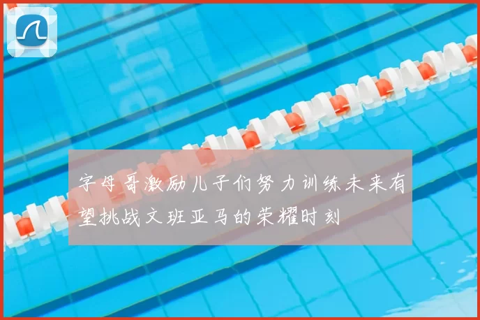 字母哥激励儿子们努力训练未来有望挑战文班亚马的荣耀时刻