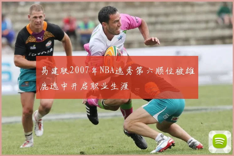 易建联2007年NBA选秀第六顺位被雄鹿选中开启职业生涯