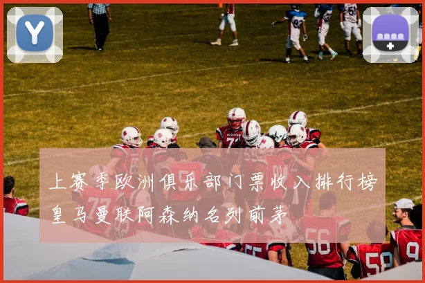 上赛季欧洲俱乐部门票收入排行榜皇马曼联阿森纳名列前茅