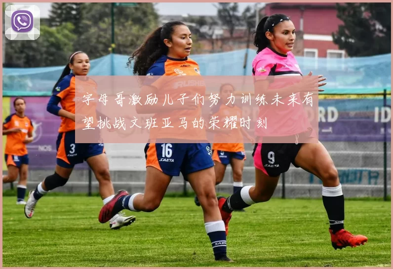 字母哥激励儿子们努力训练未来有望挑战文班亚马的荣耀时刻