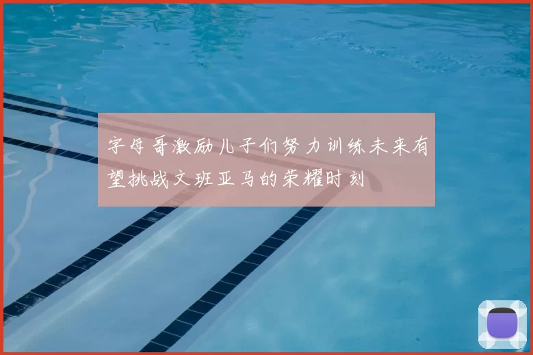 字母哥激励儿子们努力训练未来有望挑战文班亚马的荣耀时刻