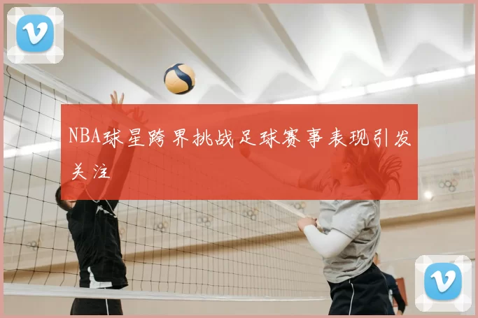 NBA球星跨界挑战足球赛事表现引发关注