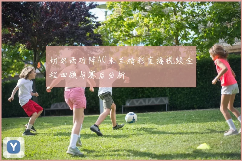 切尔西对阵AC米兰精彩直播视频全程回顾与赛后分析
