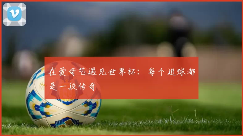 在爱奇艺遇见世界杯:每个进球都是一段传奇
