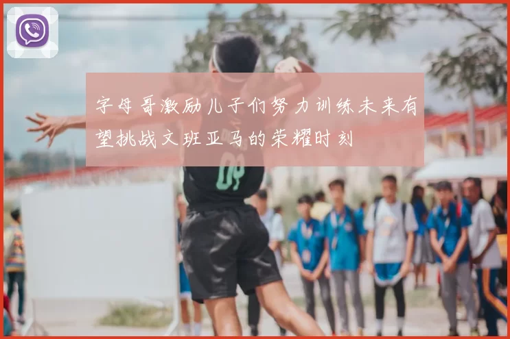 字母哥激励儿子们努力训练未来有望挑战文班亚马的荣耀时刻