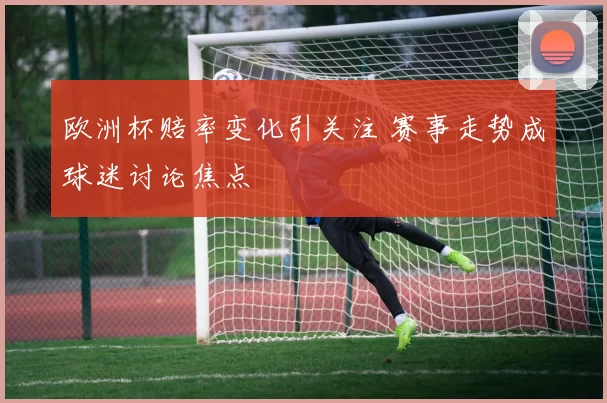 欧洲杯赔率变化引关注 赛事走势成球迷讨论焦点