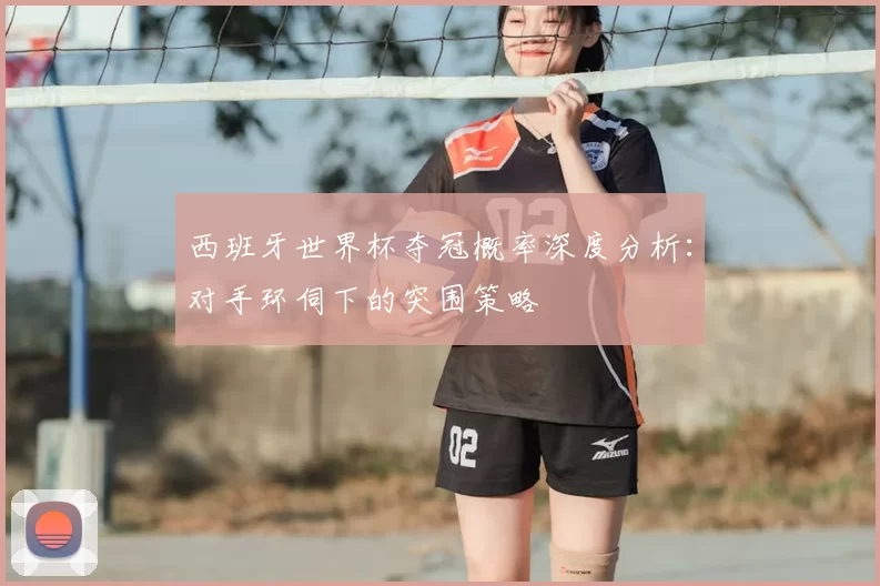 西班牙世界杯夺冠概率深度分析：对手环伺下的突围策略