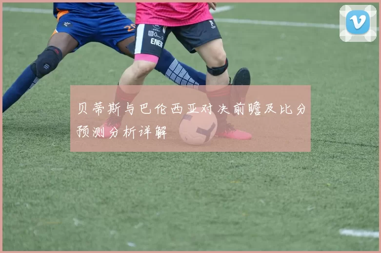 贝蒂斯与巴伦西亚对决前瞻及比分预测分析详解