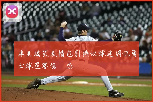 库里搞笑表情包引热议球迷调侃勇士球星赛场囧态