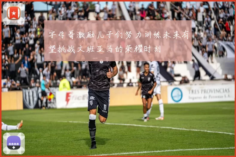 字母哥激励儿子们努力训练未来有望挑战文班亚马的荣耀时刻