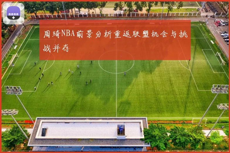 周琦NBA前景分析重返联盟机会与挑战并存