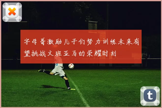 字母哥激励儿子们努力训练未来有望挑战文班亚马的荣耀时刻