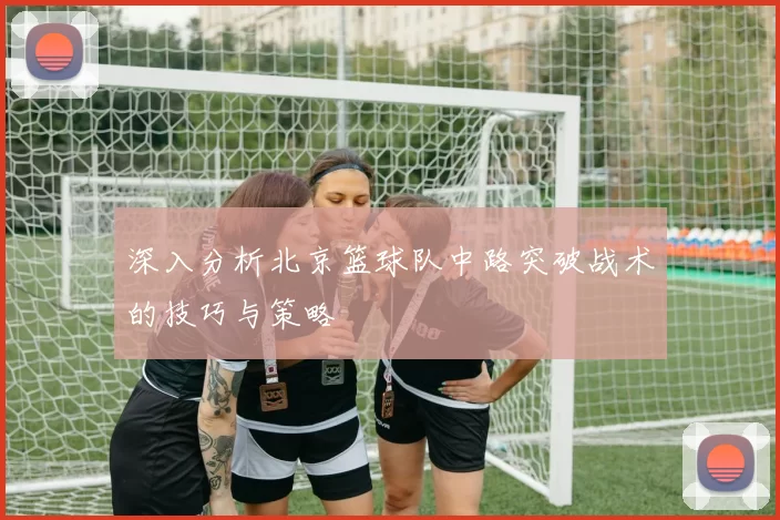 深入分析北京篮球队中路突破战术的技巧与策略