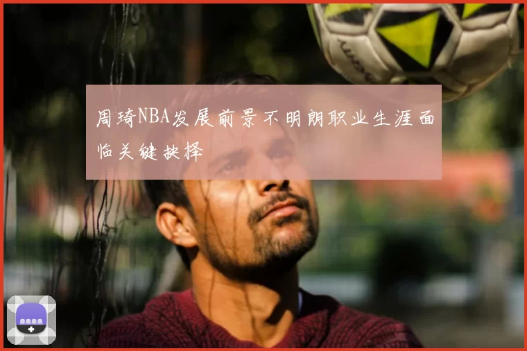 周琦NBA发展前景不明朗职业生涯面临关键抉择