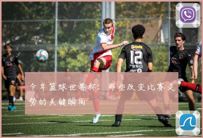 今年篮球世界杯：那些改变比赛走势的关键瞬间