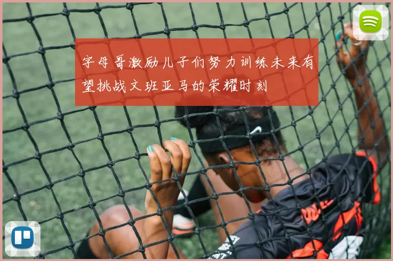 字母哥激励儿子们努力训练未来有望挑战文班亚马的荣耀时刻