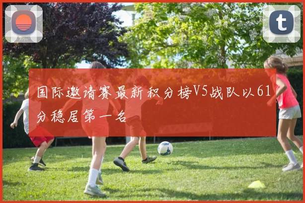 国际邀请赛最新积分榜V5战队以61分稳居第一名