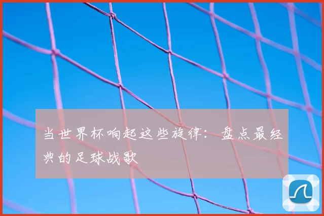 当世界杯响起这些旋律：盘点最经典的足球战歌