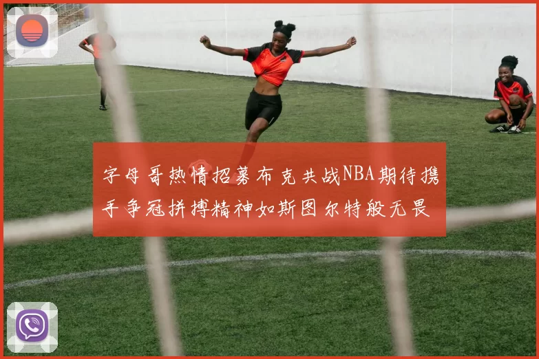 字母哥热情招募布克共战NBA期待携手争冠拼搏精神如斯图尔特般无畏