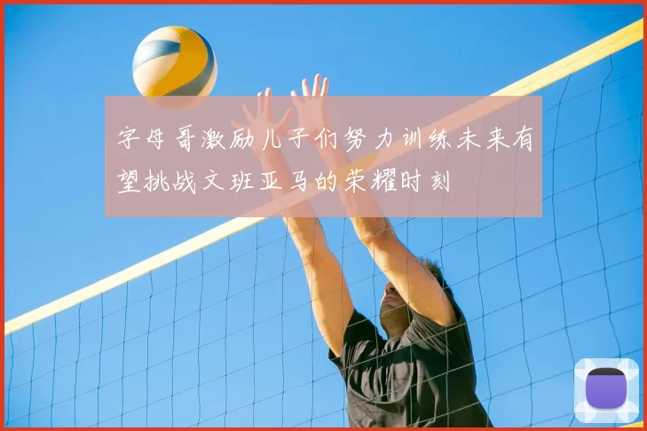 字母哥激励儿子们努力训练未来有望挑战文班亚马的荣耀时刻