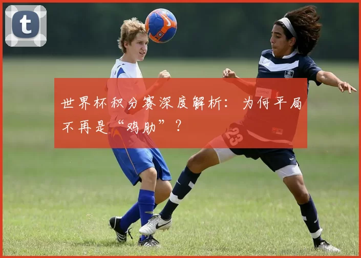 世界杯积分赛深度解析：为何平局不再是“鸡肋”？