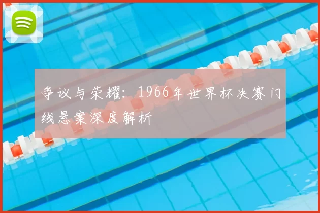 争议与荣耀：1966年世界杯决赛门线悬案深度解析