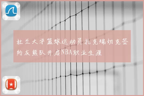 杜兰大学篮球运动员扎克瑞切克签约灰熊队开启NBA职业生涯