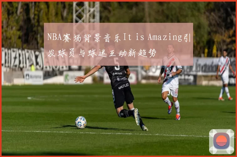 NBA赛场背景音乐It is Amazing引发球员与球迷互动新趋势
