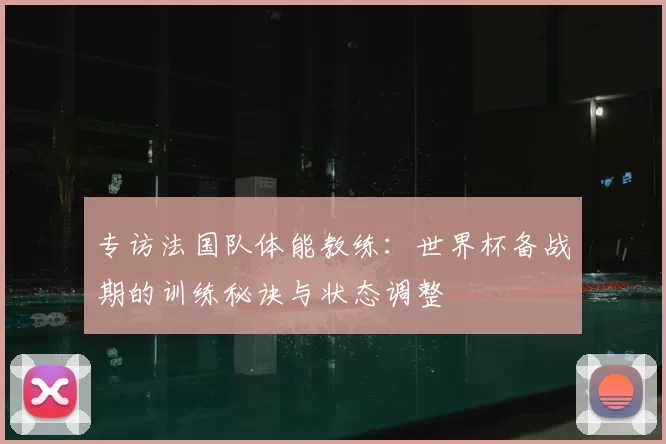 专访法国队体能教练：世界杯备战期的训练秘诀与状态调整