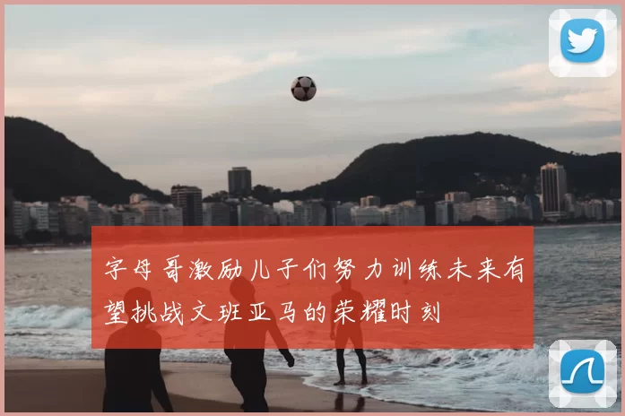 字母哥激励儿子们努力训练未来有望挑战文班亚马的荣耀时刻