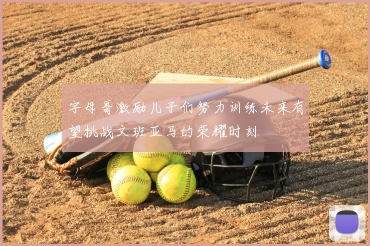 字母哥激励儿子们努力训练未来有望挑战文班亚马的荣耀时刻