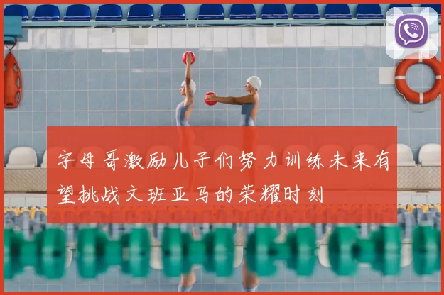 字母哥激励儿子们努力训练未来有望挑战文班亚马的荣耀时刻