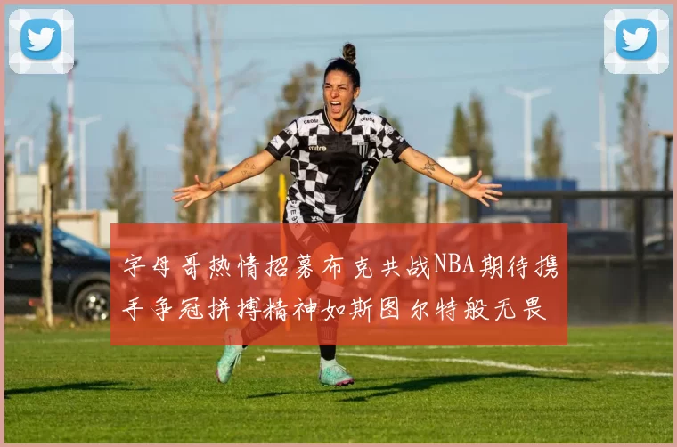 字母哥热情招募布克共战NBA期待携手争冠拼搏精神如斯图尔特般无畏