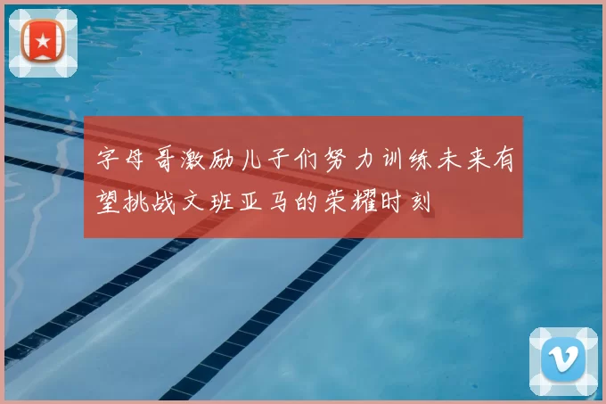 字母哥激励儿子们努力训练未来有望挑战文班亚马的荣耀时刻