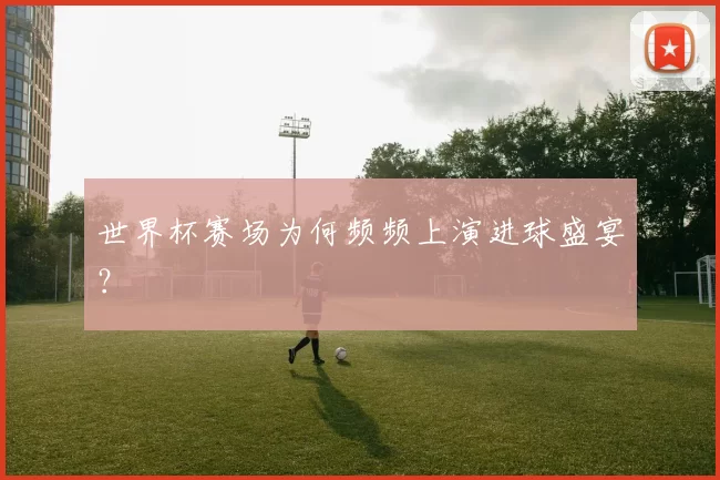 世界杯赛场为何频频上演进球盛宴?