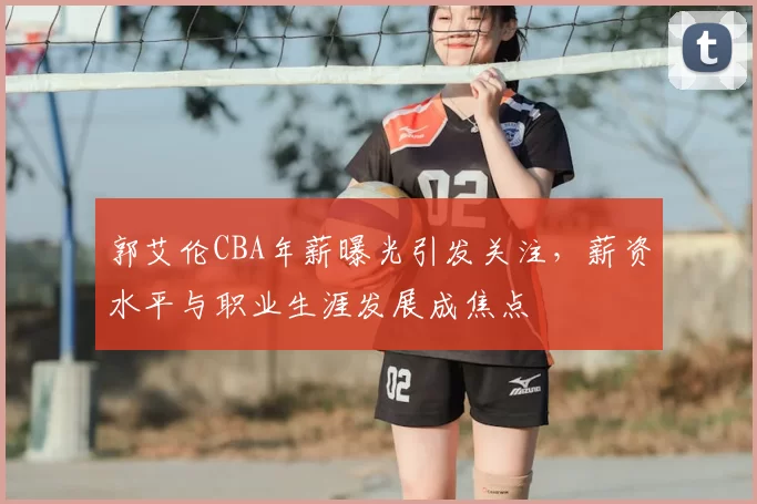 郭艾伦CBA年薪曝光引发关注，薪资水平与职业生涯发展成焦点