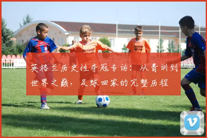 英格兰历史性夺冠专访：从青训到世界之巅，足球回家的完整历程