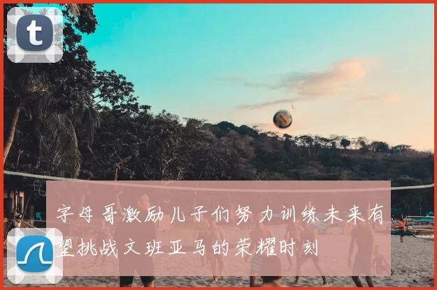 字母哥激励儿子们努力训练未来有望挑战文班亚马的荣耀时刻