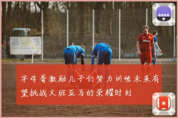 字母哥激励儿子们努力训练未来有望挑战文班亚马的荣耀时刻